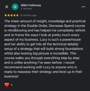 The sheer amount of insight, knowledge and practical strategy in the Double Orders course is mind-blowing and has helped me completely rethink and reframe the ways I look at pretty much every aspect of my business. 

Lucy Bloomfield is such a eCommerce marketing powerhouse and her ability to get into all the technical details/set up of a marketing campaign that will build strong foundations while also looking big picture is incredible.

This course walks you through everything step-by-step and is unlike anything I've ever seen before.

I would recommend working purchasing Double Orders to anyone who is ready to reassess their strategy and level up their business.